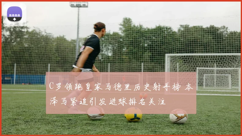 C罗领跑皇家马德里历史射手榜 本泽马紧追引发进球排名关注