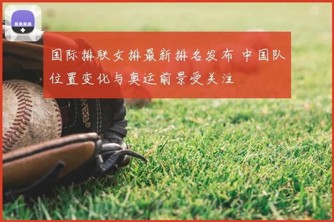 国际排联女排最新排名发布 中国队位置变化与奥运前景受关注