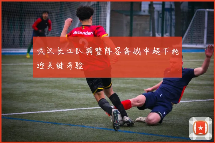 武汉长江队调整阵容备战中超下轮迎关键考验