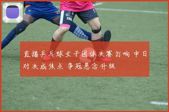 直播乒乓球女子团体决赛打响 中日对决成焦点 争冠悬念升级