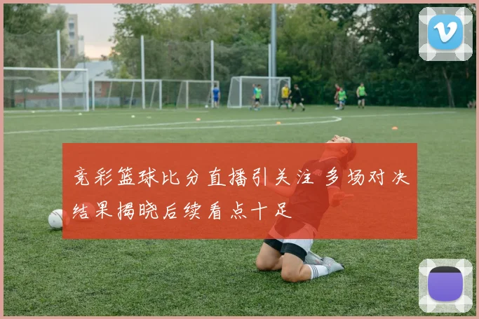 竞彩篮球比分直播引关注 多场对决结果揭晓后续看点十足