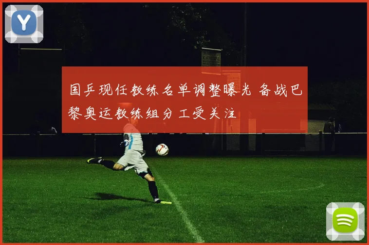国乒现任教练名单调整曝光 备战巴黎奥运教练组分工受关注