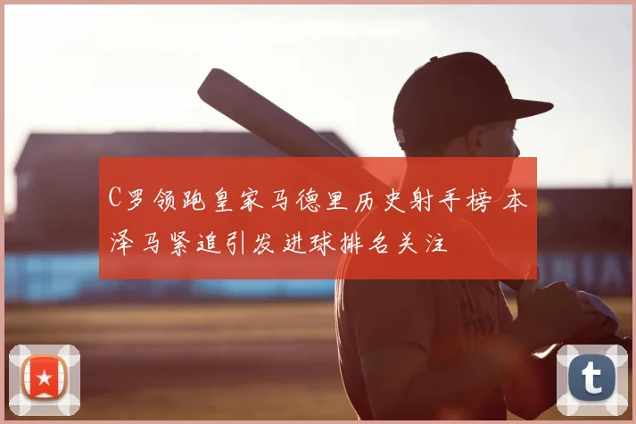 C罗领跑皇家马德里历史射手榜 本泽马紧追引发进球排名关注