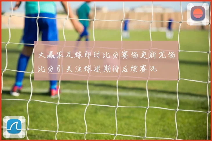 大赢家足球即时比分赛场更新完场比分引关注球迷期待后续赛况