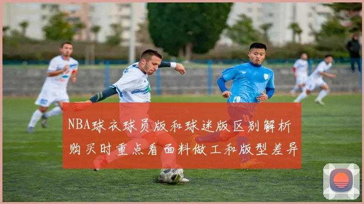NBA球衣球员版和球迷版区别解析 购买时重点看面料做工和版型差异
