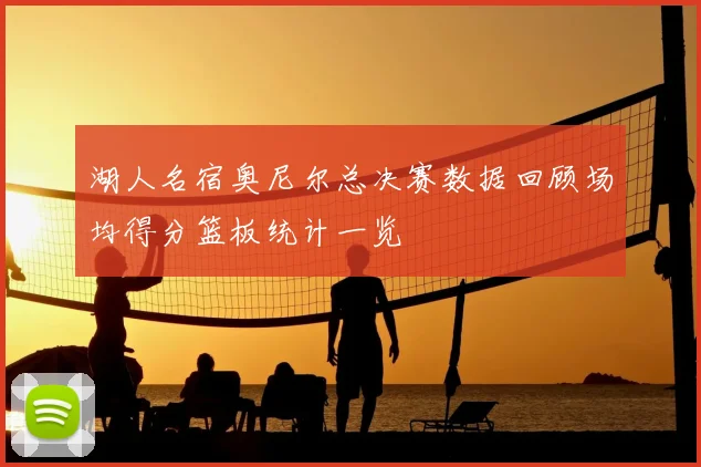 湖人名宿奥尼尔总决赛数据回顾场均得分篮板统计一览