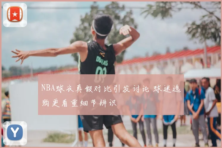 NBA球衣真假对比引发讨论 球迷选购更看重细节辨识