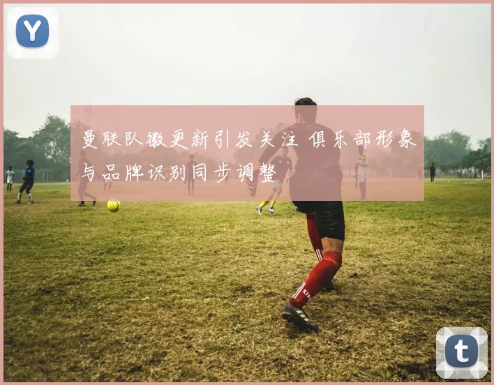 曼联队徽更新引发关注 俱乐部形象与品牌识别同步调整