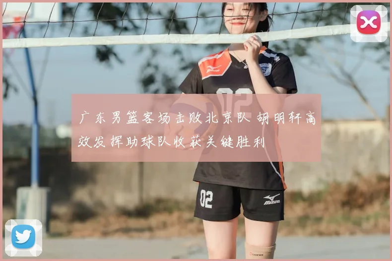 广东男篮客场击败北京队 胡明轩高效发挥助球队收获关键胜利