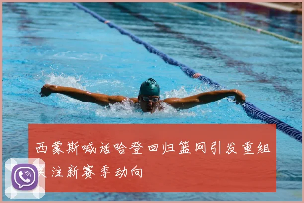 西蒙斯喊话哈登回归篮网引发重组关注新赛季动向