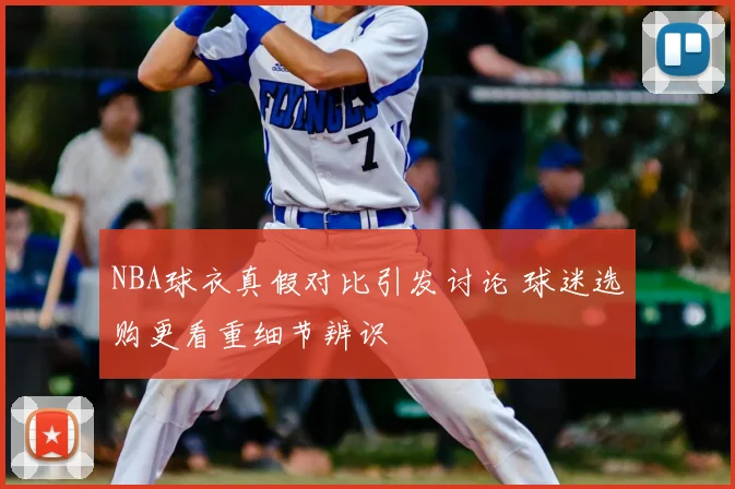 NBA球衣真假对比引发讨论 球迷选购更看重细节辨识