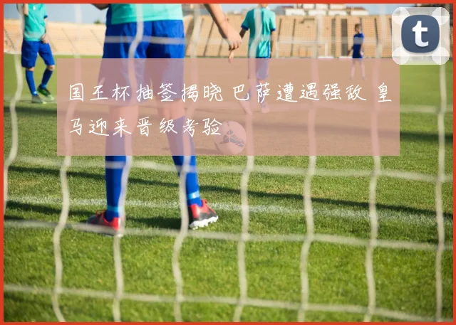 国王杯抽签揭晓 巴萨遭遇强敌 皇马迎来晋级考验