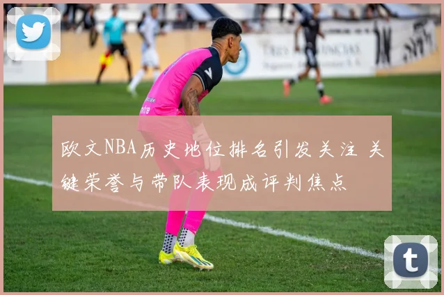 欧文NBA历史地位排名引发关注 关键荣誉与带队表现成评判焦点
