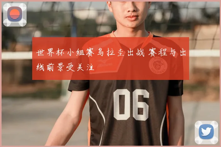 世界杯小组赛乌拉圭出战 赛程与出线前景受关注