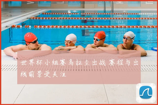 世界杯小组赛乌拉圭出战 赛程与出线前景受关注