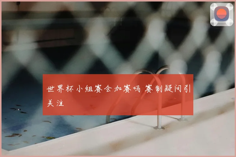 世界杯小组赛会加赛吗 赛制疑问引关注