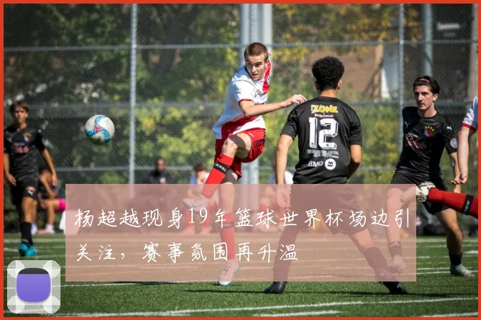 杨超越现身19年篮球世界杯场边引关注,赛事氛围再升温