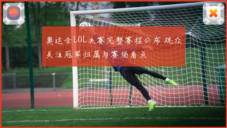 奥运会LOL决赛完整赛程公布 观众关注冠军归属与赛场看点