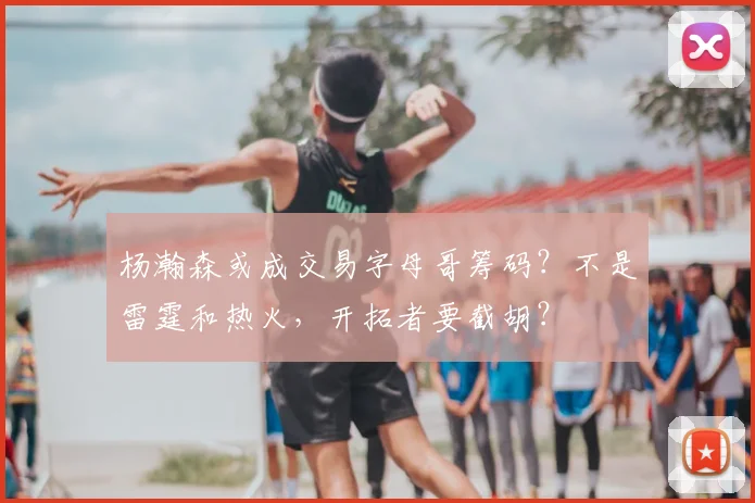 杨瀚森或成交易字母哥筹码?不是雷霆和热火,开拓者要截胡?