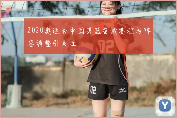 2020奥运会中国男篮备战赛程与阵容调整引关注