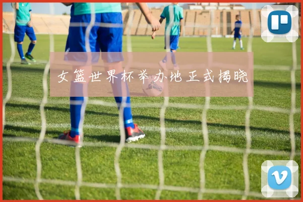 女篮世界杯举办地正式揭晓