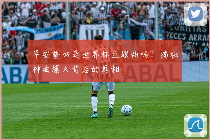 早安隆回是世界杯主题曲吗？揭秘神曲爆火背后的真相