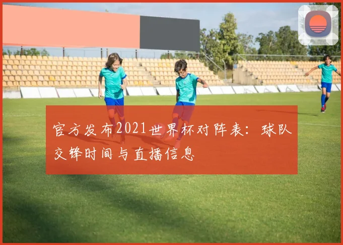 官方发布2021世界杯对阵表：球队交锋时间与直播信息