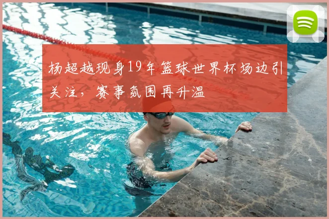 杨超越现身19年篮球世界杯场边引关注,赛事氛围再升温