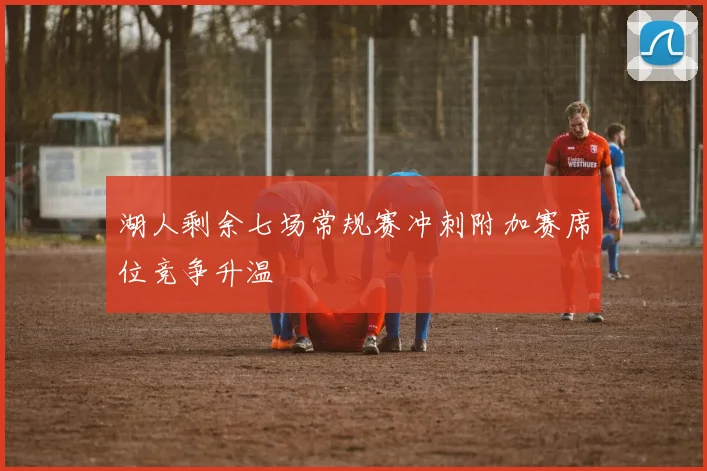 湖人剩余七场常规赛冲刺附加赛席位竞争升温
