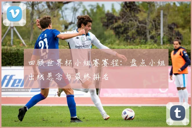 回顾世界杯小组赛赛程：盘点小组出线悬念与最终排名